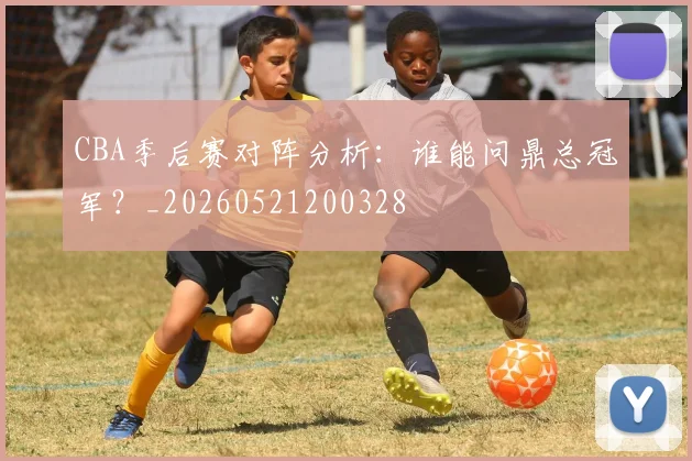 CBA季后赛对阵分析:谁能问鼎总冠军?_20260521200328