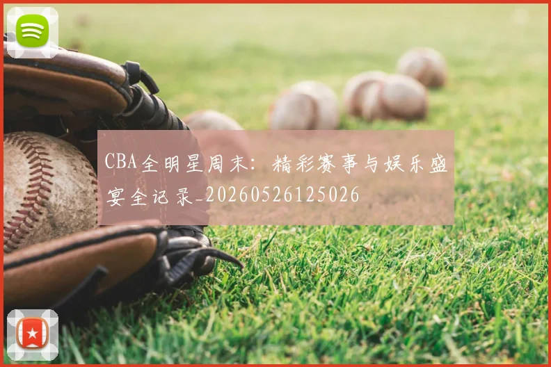 CBA全明星周末：精彩赛事与娱乐盛宴全记录_20260526125026