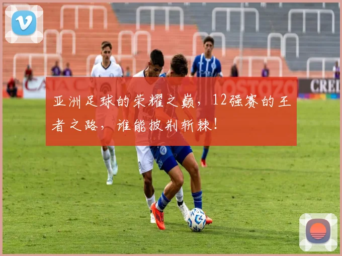 亚洲足球的荣耀之巅,12强赛的王者之路,谁能披荆斩棘!