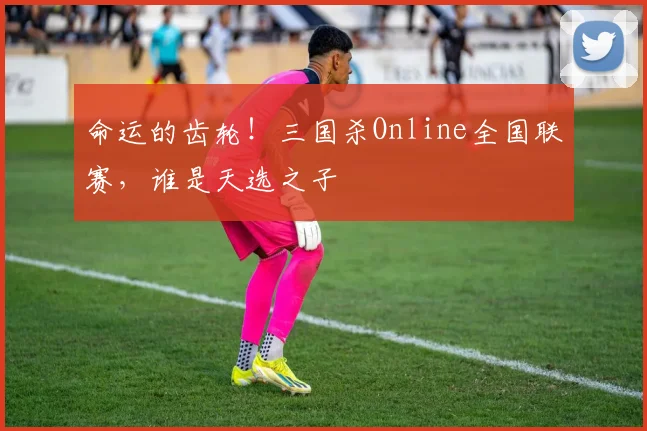 命运的齿轮！三国杀Online全国联赛，谁是天选之子