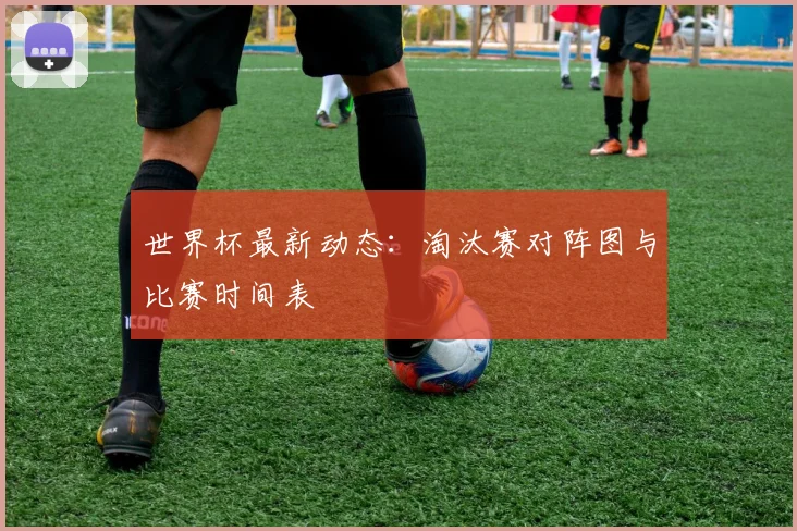 世界杯最新动态：淘汰赛对阵图与比赛时间表