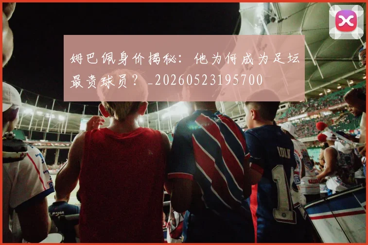 姆巴佩身价揭秘:他为何成为足坛最贵球员?_20260523195700