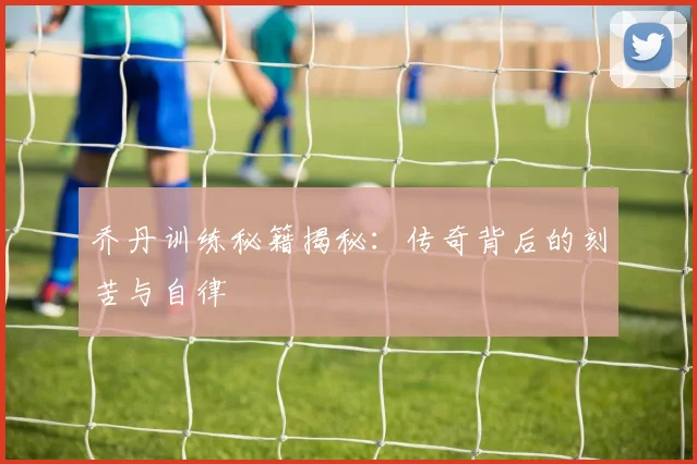 乔丹训练秘籍揭秘：传奇背后的刻苦与自律