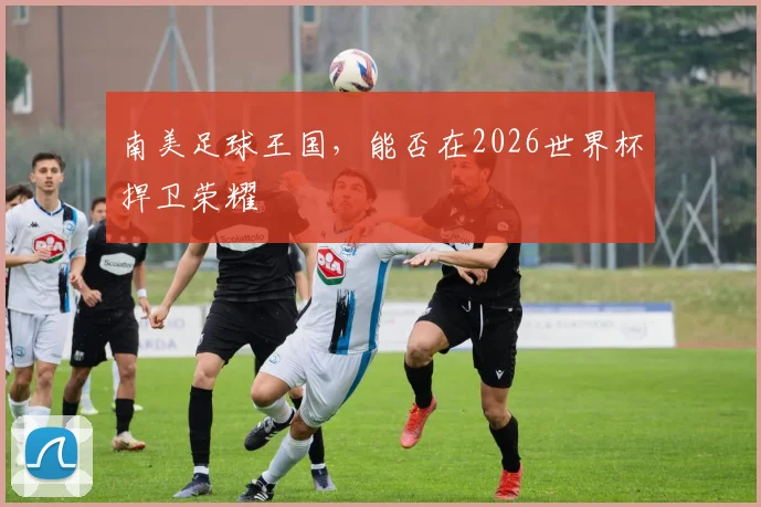 南美足球王国，能否在2026世界杯捍卫荣耀