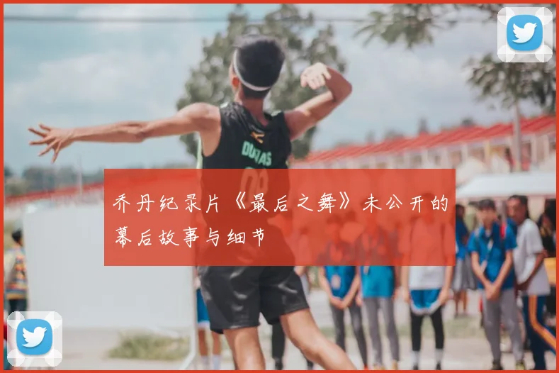 乔丹纪录片《最后之舞》未公开的幕后故事与细节