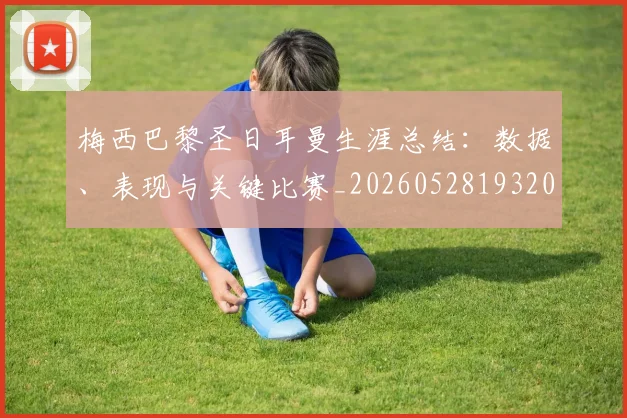 梅西巴黎圣日耳曼生涯总结：数据、表现与关键比赛_20260528193207_20260609222107
