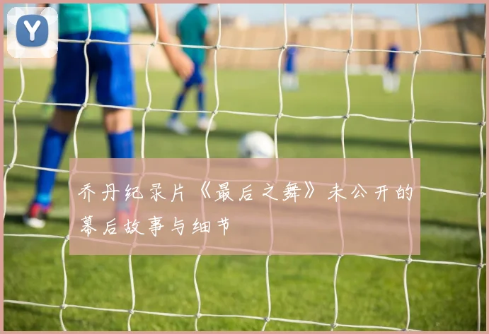 乔丹纪录片《最后之舞》未公开的幕后故事与细节