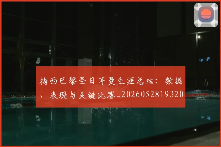 梅西巴黎圣日耳曼生涯总结：数据、表现与关键比赛_20260528193207_20260609222107