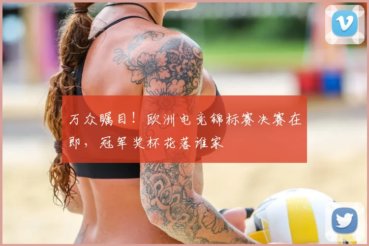 万众瞩目！欧洲电竞锦标赛决赛在即，冠军奖杯花落谁家