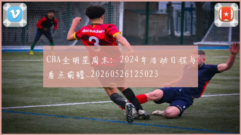CBA全明星周末：2024年活动日程与看点前瞻_20260526125023
