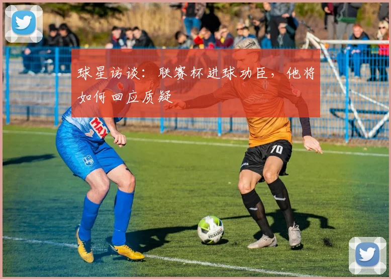 球星访谈:联赛杯进球功臣,他将如何回应质疑