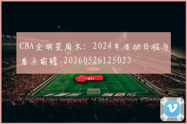 CBA全明星周末:2024年活动日程与看点前瞻_20260526125023